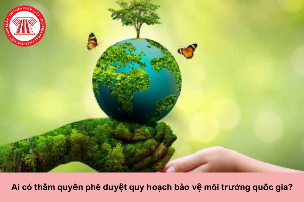 Ai có thẩm quyền phê duyệt quy hoạch bảo vệ môi trường quốc gia?