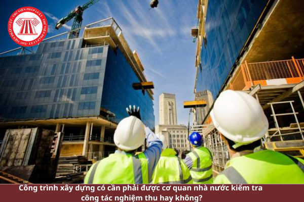 Công trình xây dựng có cần phải được cơ quan nhà nước kiểm tra công tác nghiệm thu?